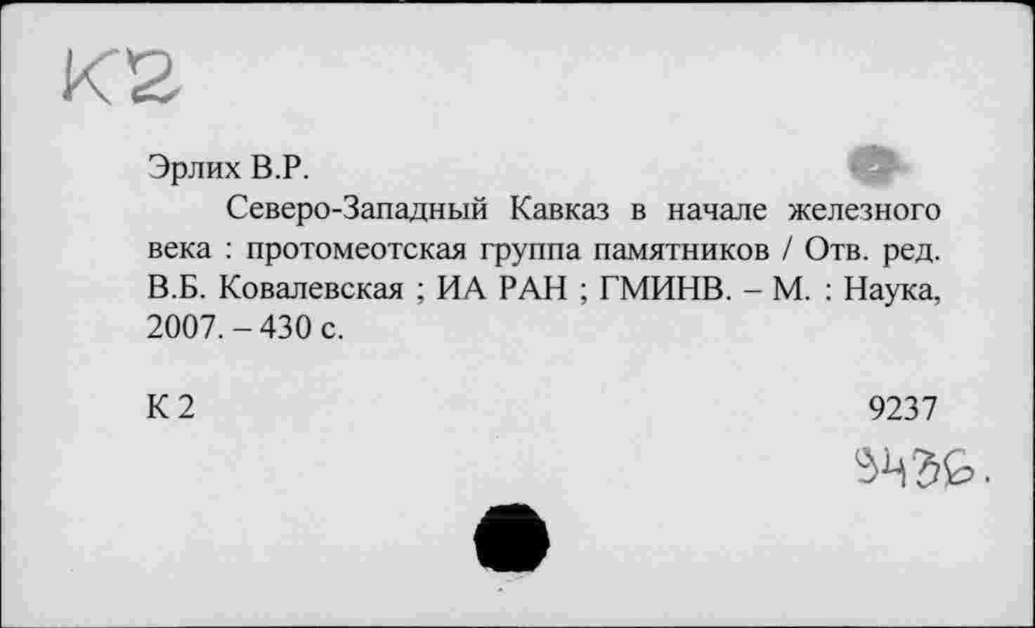 ﻿Эрлих B.P.
Северо-Западный Кавказ в начале железного века : протомеотская группа памятников / Отв. ред. В.Б. Ковалевская ; ИА РАН ; ГМИНВ. - М. : Наука, 2007.-430 с.
К2
9237